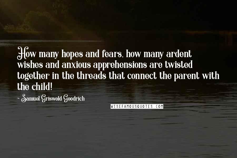 Samuel Griswold Goodrich Quotes: How many hopes and fears, how many ardent wishes and anxious apprehensions are twisted together in the threads that connect the parent with the child!