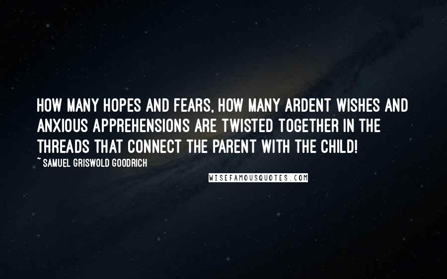 Samuel Griswold Goodrich Quotes: How many hopes and fears, how many ardent wishes and anxious apprehensions are twisted together in the threads that connect the parent with the child!