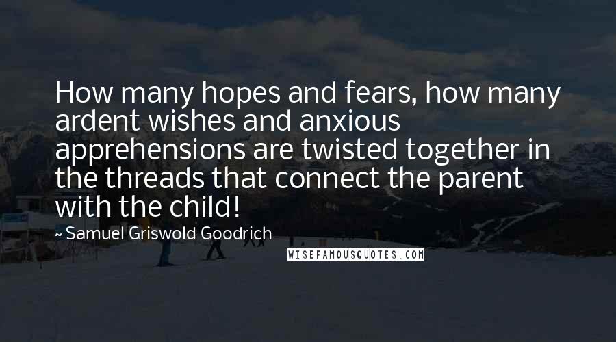 Samuel Griswold Goodrich Quotes: How many hopes and fears, how many ardent wishes and anxious apprehensions are twisted together in the threads that connect the parent with the child!