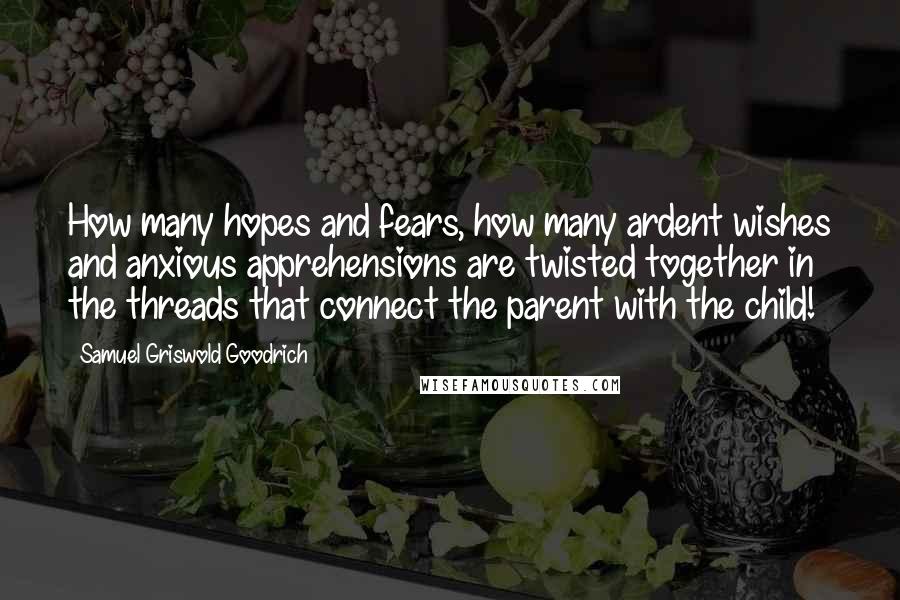 Samuel Griswold Goodrich Quotes: How many hopes and fears, how many ardent wishes and anxious apprehensions are twisted together in the threads that connect the parent with the child!