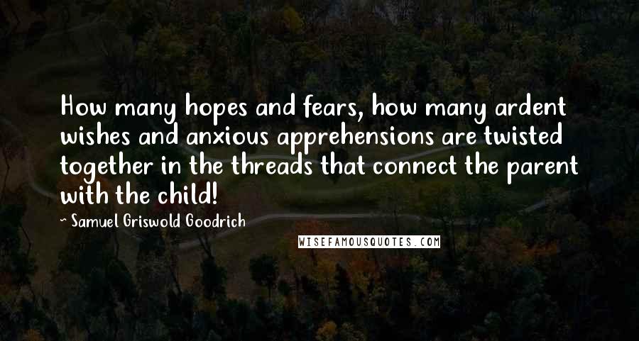 Samuel Griswold Goodrich Quotes: How many hopes and fears, how many ardent wishes and anxious apprehensions are twisted together in the threads that connect the parent with the child!