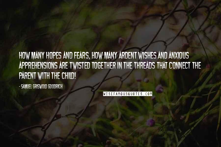 Samuel Griswold Goodrich Quotes: How many hopes and fears, how many ardent wishes and anxious apprehensions are twisted together in the threads that connect the parent with the child!