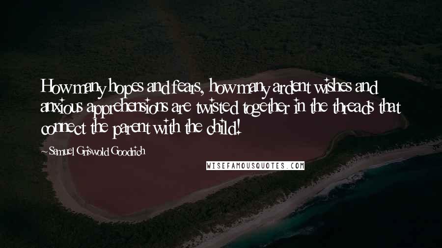 Samuel Griswold Goodrich Quotes: How many hopes and fears, how many ardent wishes and anxious apprehensions are twisted together in the threads that connect the parent with the child!