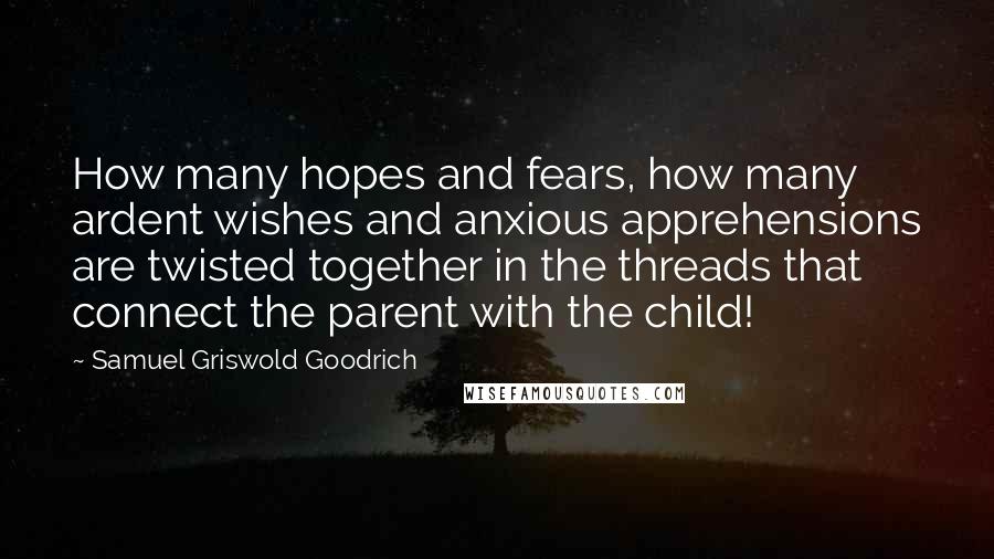 Samuel Griswold Goodrich Quotes: How many hopes and fears, how many ardent wishes and anxious apprehensions are twisted together in the threads that connect the parent with the child!