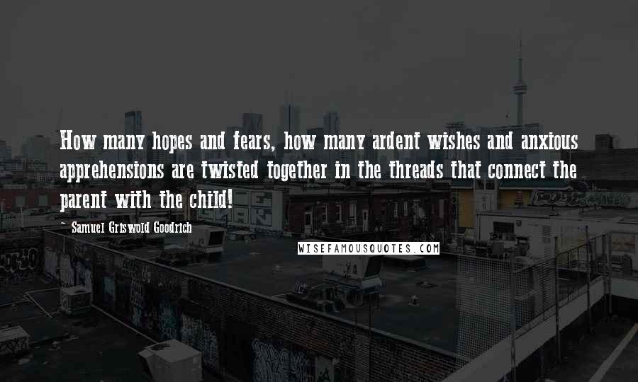 Samuel Griswold Goodrich Quotes: How many hopes and fears, how many ardent wishes and anxious apprehensions are twisted together in the threads that connect the parent with the child!