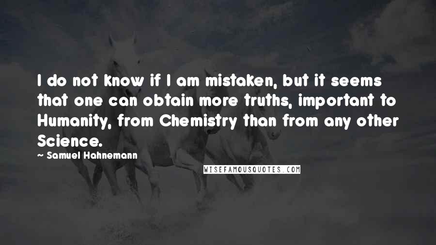 Samuel Hahnemann Quotes: I do not know if I am mistaken, but it seems that one can obtain more truths, important to Humanity, from Chemistry than from any other Science.