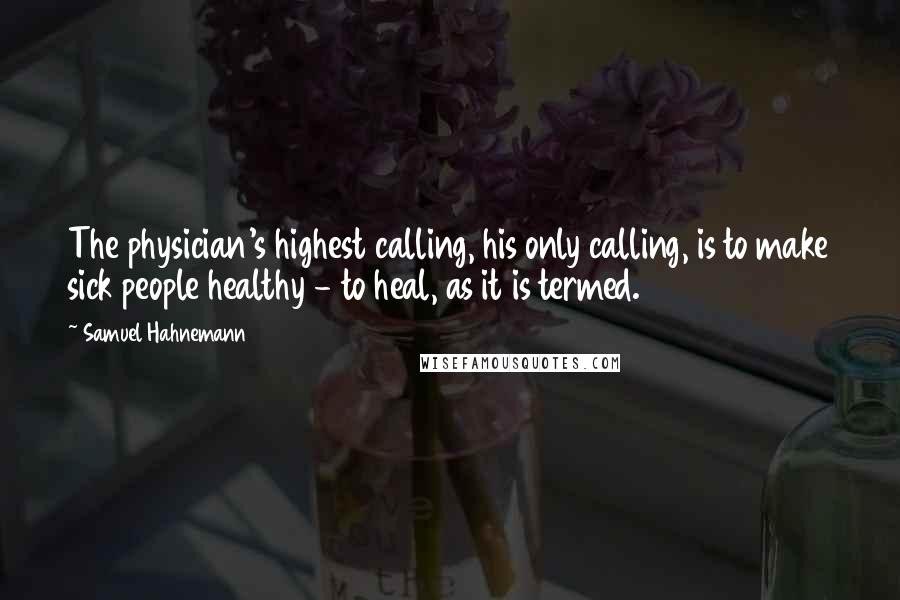 Samuel Hahnemann Quotes: The physician's highest calling, his only calling, is to make sick people healthy - to heal, as it is termed.