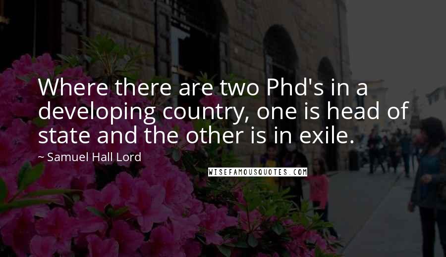 Samuel Hall Lord Quotes: Where there are two Phd's in a developing country, one is head of state and the other is in exile.