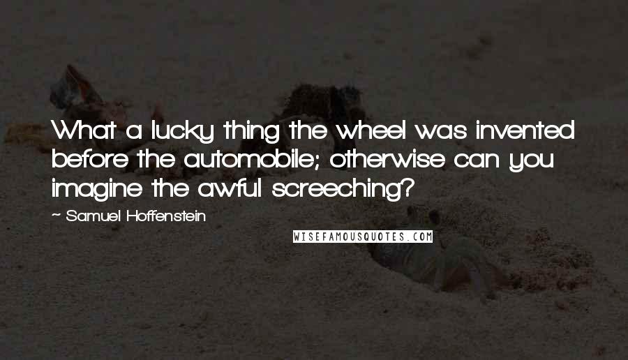 Samuel Hoffenstein Quotes: What a lucky thing the wheel was invented before the automobile; otherwise can you imagine the awful screeching?