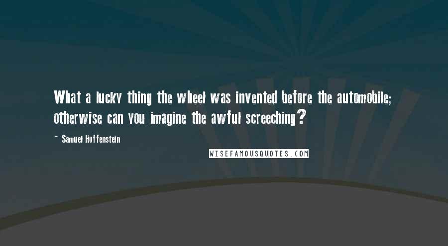 Samuel Hoffenstein Quotes: What a lucky thing the wheel was invented before the automobile; otherwise can you imagine the awful screeching?