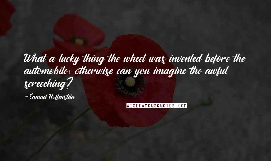 Samuel Hoffenstein Quotes: What a lucky thing the wheel was invented before the automobile; otherwise can you imagine the awful screeching?