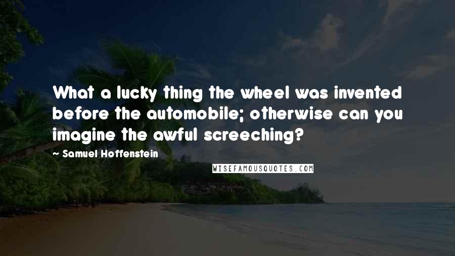 Samuel Hoffenstein Quotes: What a lucky thing the wheel was invented before the automobile; otherwise can you imagine the awful screeching?