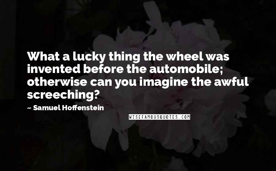 Samuel Hoffenstein Quotes: What a lucky thing the wheel was invented before the automobile; otherwise can you imagine the awful screeching?