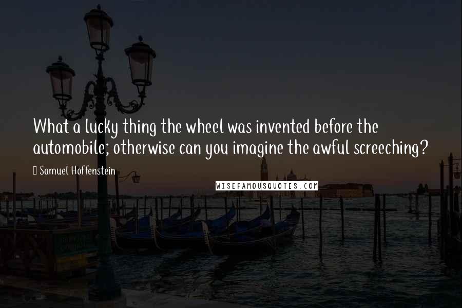 Samuel Hoffenstein Quotes: What a lucky thing the wheel was invented before the automobile; otherwise can you imagine the awful screeching?