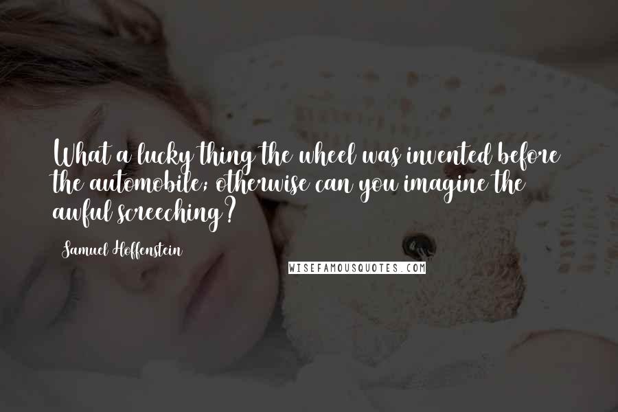 Samuel Hoffenstein Quotes: What a lucky thing the wheel was invented before the automobile; otherwise can you imagine the awful screeching?