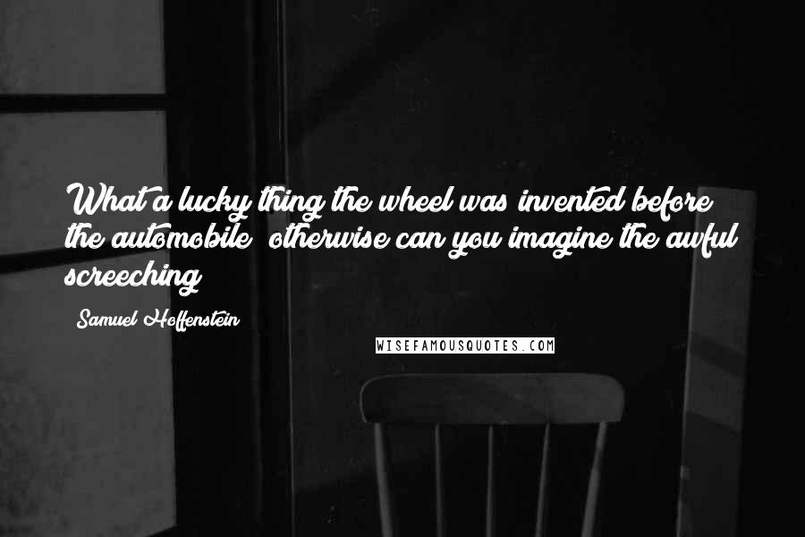 Samuel Hoffenstein Quotes: What a lucky thing the wheel was invented before the automobile; otherwise can you imagine the awful screeching?