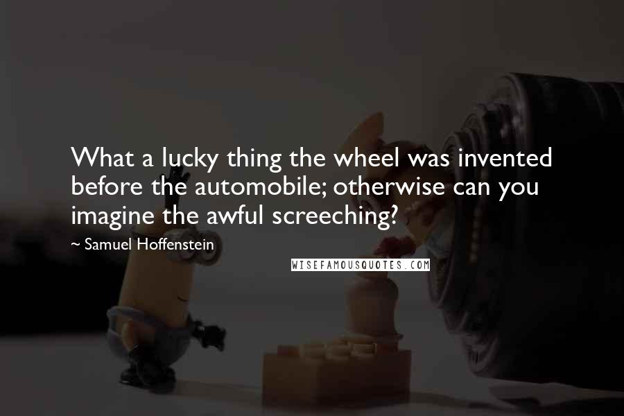 Samuel Hoffenstein Quotes: What a lucky thing the wheel was invented before the automobile; otherwise can you imagine the awful screeching?