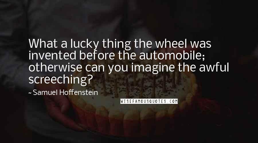 Samuel Hoffenstein Quotes: What a lucky thing the wheel was invented before the automobile; otherwise can you imagine the awful screeching?