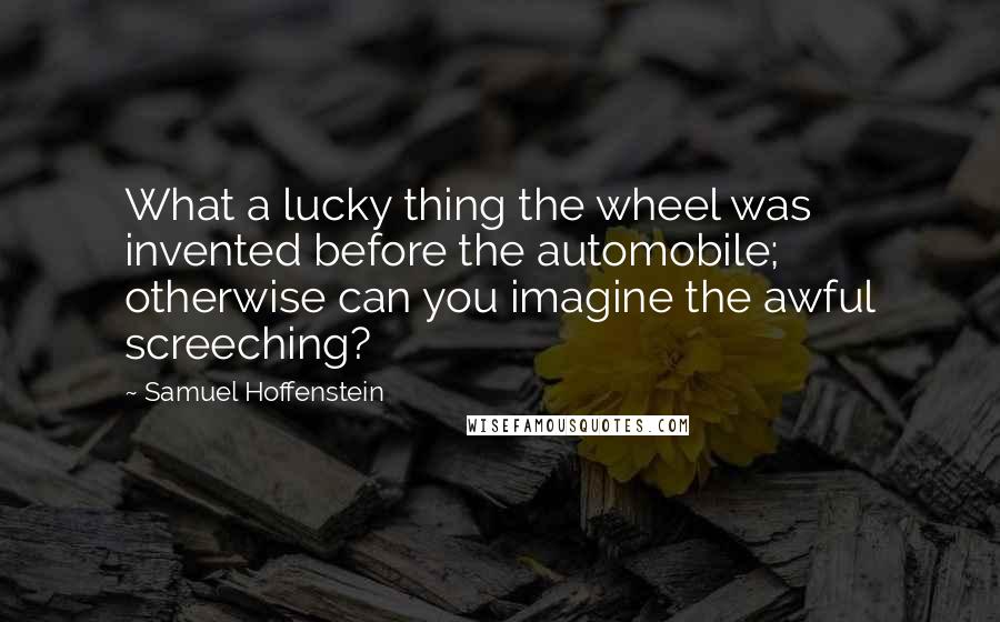 Samuel Hoffenstein Quotes: What a lucky thing the wheel was invented before the automobile; otherwise can you imagine the awful screeching?