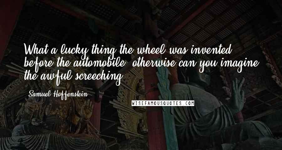 Samuel Hoffenstein Quotes: What a lucky thing the wheel was invented before the automobile; otherwise can you imagine the awful screeching?