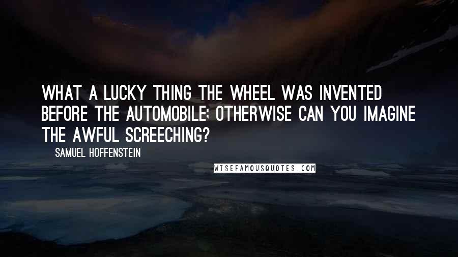 Samuel Hoffenstein Quotes: What a lucky thing the wheel was invented before the automobile; otherwise can you imagine the awful screeching?