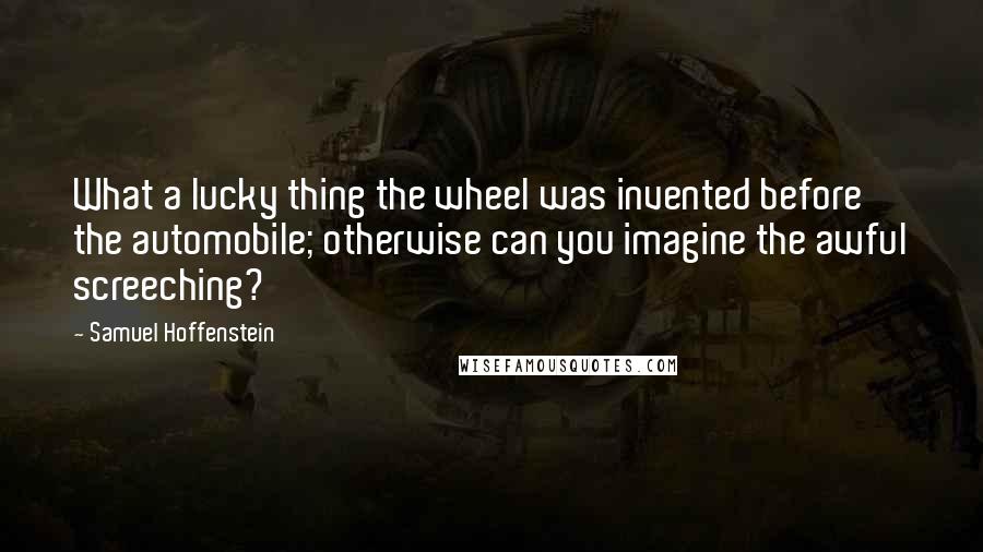 Samuel Hoffenstein Quotes: What a lucky thing the wheel was invented before the automobile; otherwise can you imagine the awful screeching?