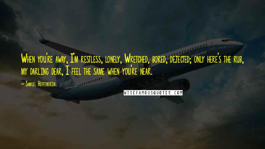 Samuel Hoffenstein Quotes: When you're away, I'm restless, lonely, Wretched, bored, dejected; only here's the rub, my darling dear, I feel the same when you're near.