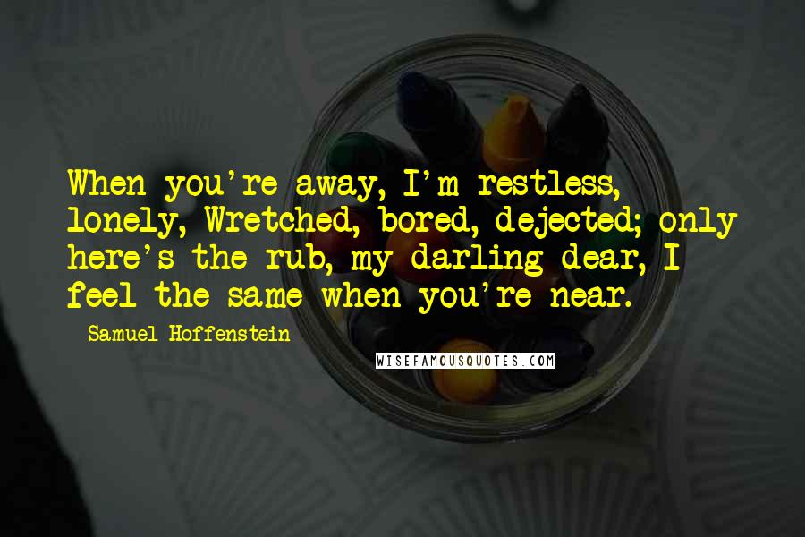 Samuel Hoffenstein Quotes: When you're away, I'm restless, lonely, Wretched, bored, dejected; only here's the rub, my darling dear, I feel the same when you're near.