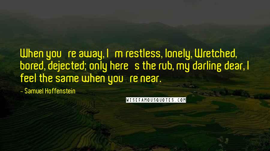 Samuel Hoffenstein Quotes: When you're away, I'm restless, lonely, Wretched, bored, dejected; only here's the rub, my darling dear, I feel the same when you're near.