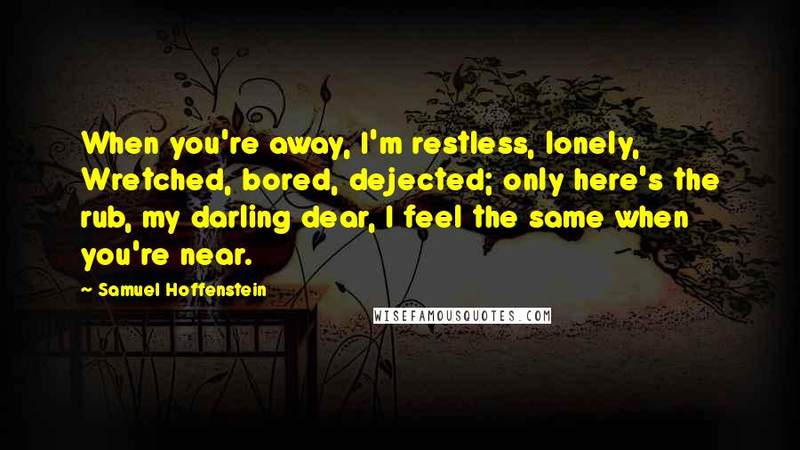 Samuel Hoffenstein Quotes: When you're away, I'm restless, lonely, Wretched, bored, dejected; only here's the rub, my darling dear, I feel the same when you're near.