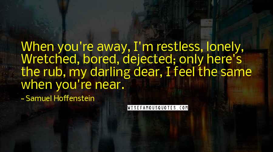 Samuel Hoffenstein Quotes: When you're away, I'm restless, lonely, Wretched, bored, dejected; only here's the rub, my darling dear, I feel the same when you're near.
