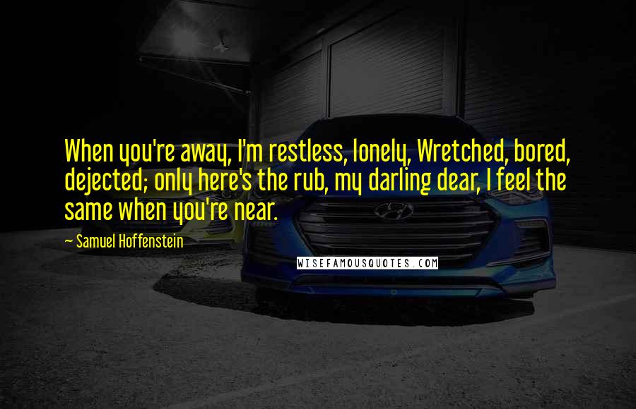 Samuel Hoffenstein Quotes: When you're away, I'm restless, lonely, Wretched, bored, dejected; only here's the rub, my darling dear, I feel the same when you're near.