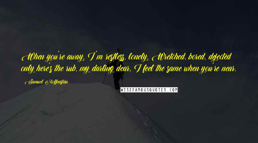 Samuel Hoffenstein Quotes: When you're away, I'm restless, lonely, Wretched, bored, dejected; only here's the rub, my darling dear, I feel the same when you're near.