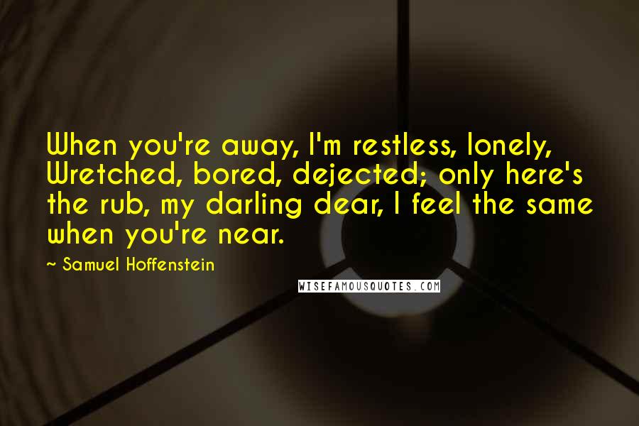 Samuel Hoffenstein Quotes: When you're away, I'm restless, lonely, Wretched, bored, dejected; only here's the rub, my darling dear, I feel the same when you're near.