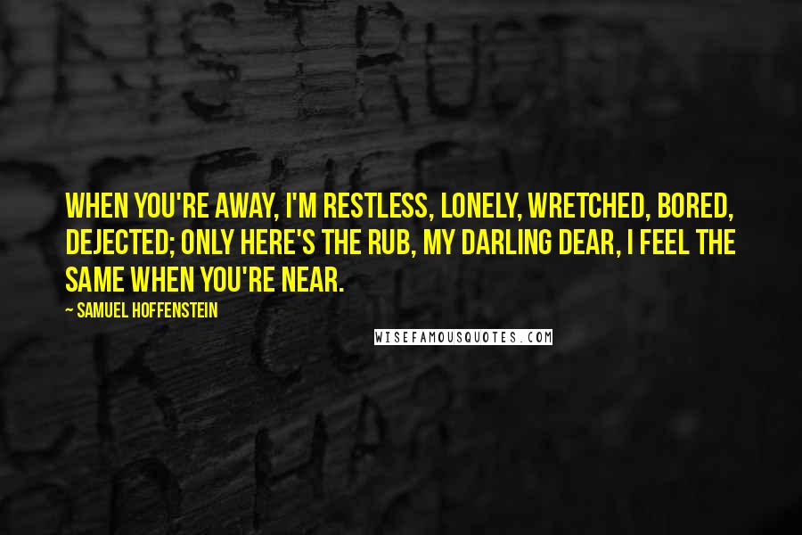 Samuel Hoffenstein Quotes: When you're away, I'm restless, lonely, Wretched, bored, dejected; only here's the rub, my darling dear, I feel the same when you're near.