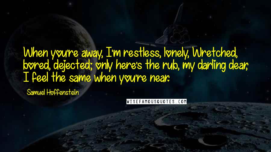 Samuel Hoffenstein Quotes: When you're away, I'm restless, lonely, Wretched, bored, dejected; only here's the rub, my darling dear, I feel the same when you're near.