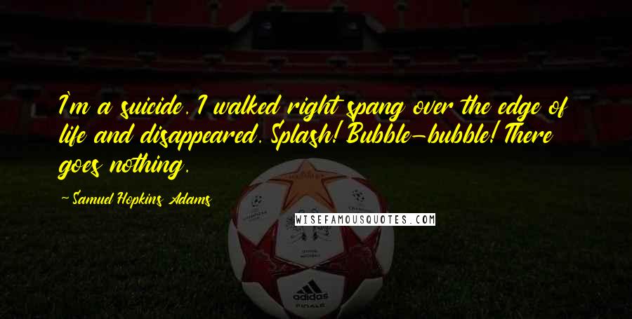 Samuel Hopkins Adams Quotes: I'm a suicide. I walked right spang over the edge of life and disappeared. Splash! Bubble-bubble! There goes nothing.