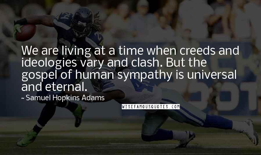 Samuel Hopkins Adams Quotes: We are living at a time when creeds and ideologies vary and clash. But the gospel of human sympathy is universal and eternal.