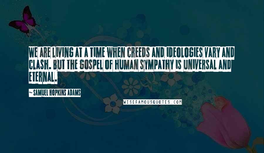 Samuel Hopkins Adams Quotes: We are living at a time when creeds and ideologies vary and clash. But the gospel of human sympathy is universal and eternal.