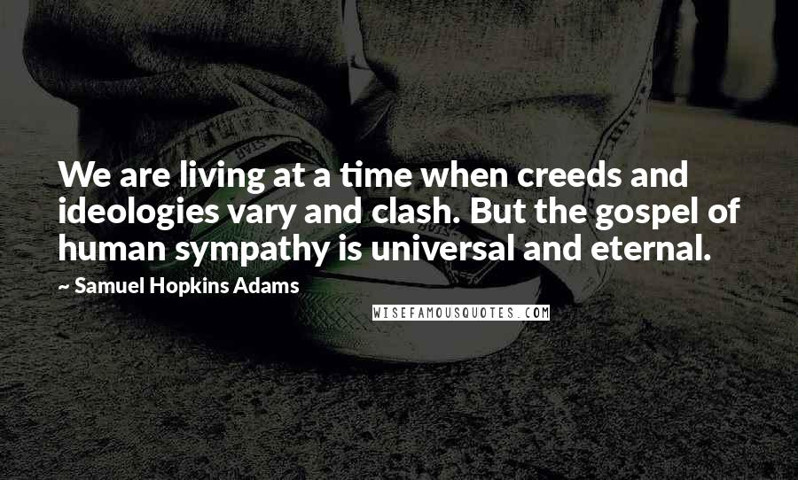 Samuel Hopkins Adams Quotes: We are living at a time when creeds and ideologies vary and clash. But the gospel of human sympathy is universal and eternal.