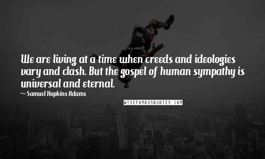 Samuel Hopkins Adams Quotes: We are living at a time when creeds and ideologies vary and clash. But the gospel of human sympathy is universal and eternal.