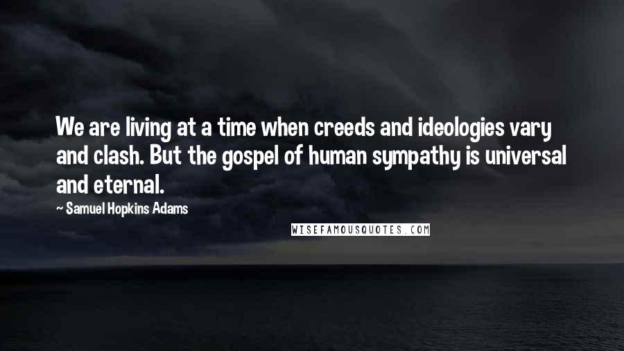 Samuel Hopkins Adams Quotes: We are living at a time when creeds and ideologies vary and clash. But the gospel of human sympathy is universal and eternal.