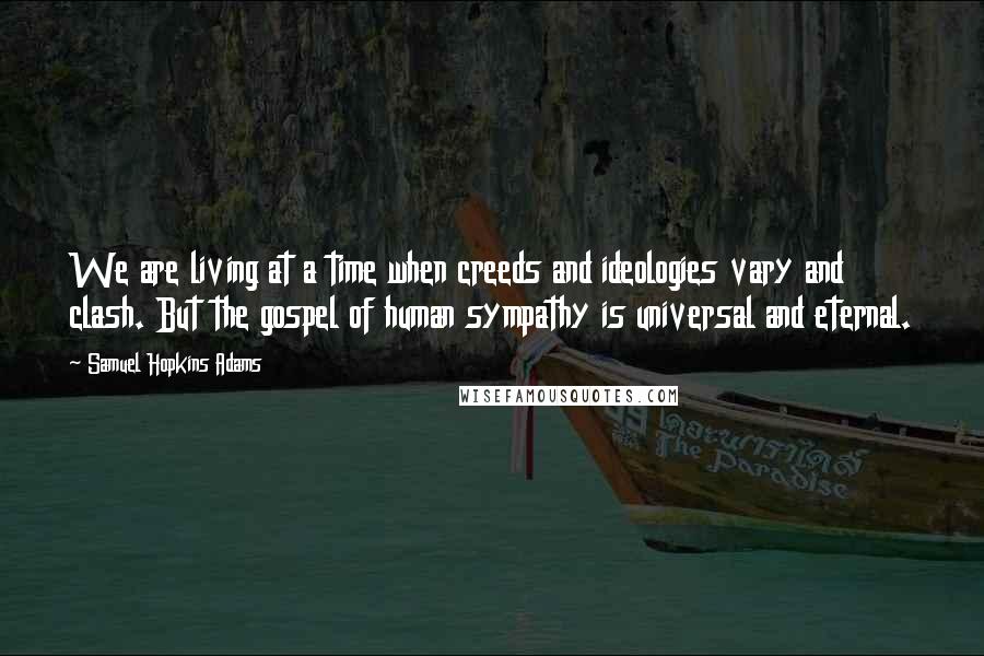 Samuel Hopkins Adams Quotes: We are living at a time when creeds and ideologies vary and clash. But the gospel of human sympathy is universal and eternal.