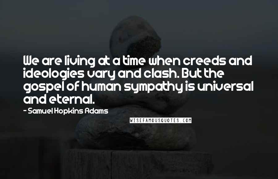 Samuel Hopkins Adams Quotes: We are living at a time when creeds and ideologies vary and clash. But the gospel of human sympathy is universal and eternal.