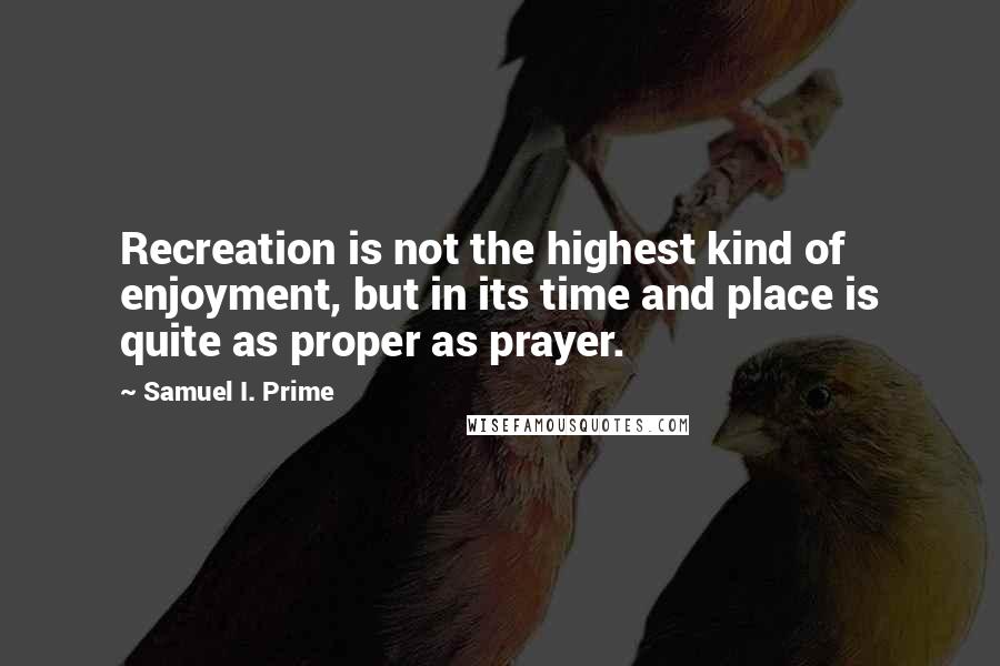 Samuel I. Prime Quotes: Recreation is not the highest kind of enjoyment, but in its time and place is quite as proper as prayer.