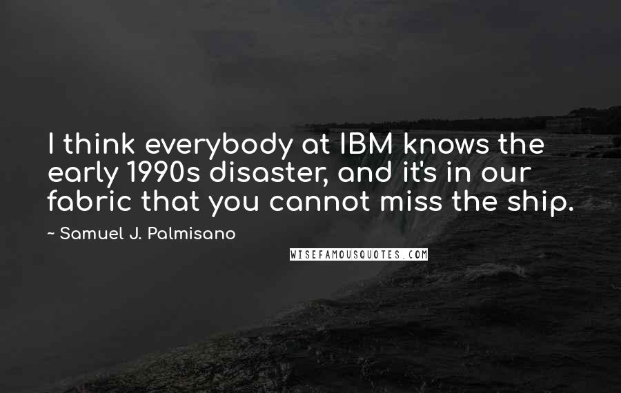 Samuel J. Palmisano Quotes: I think everybody at IBM knows the early 1990s disaster, and it's in our fabric that you cannot miss the ship.