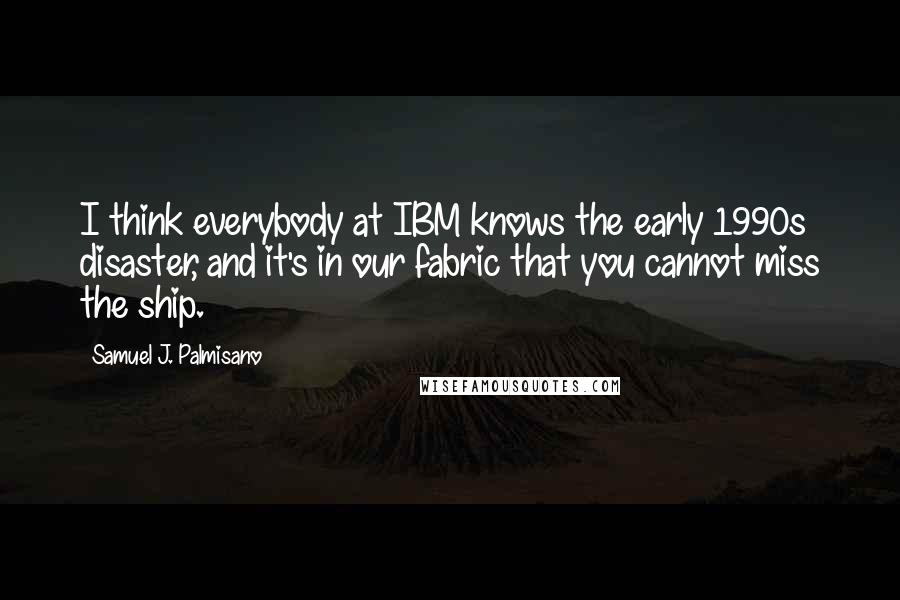 Samuel J. Palmisano Quotes: I think everybody at IBM knows the early 1990s disaster, and it's in our fabric that you cannot miss the ship.