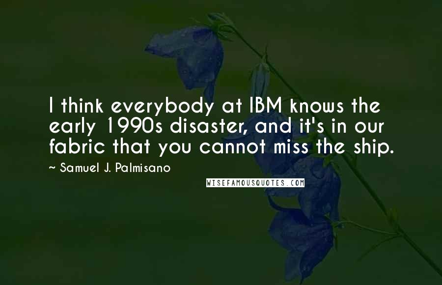 Samuel J. Palmisano Quotes: I think everybody at IBM knows the early 1990s disaster, and it's in our fabric that you cannot miss the ship.