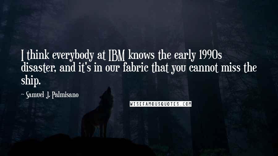 Samuel J. Palmisano Quotes: I think everybody at IBM knows the early 1990s disaster, and it's in our fabric that you cannot miss the ship.