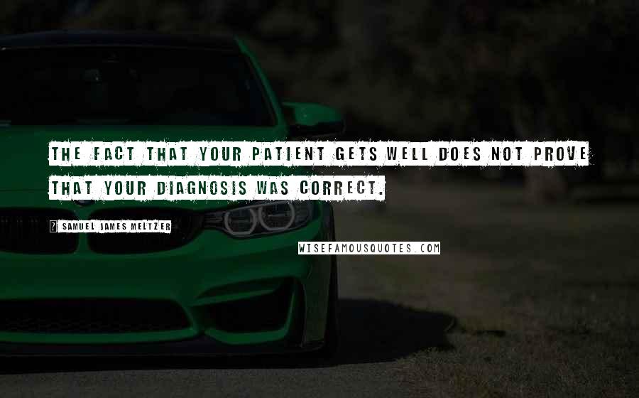 Samuel James Meltzer Quotes: The fact that your patient gets well does not prove that your diagnosis was correct.